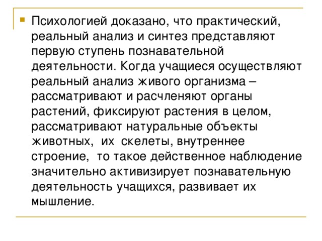 Психологией доказано, что практический, реальный анализ и синтез представляют первую ступень познавательной деятельности. Когда учащиеся осуществляют реальный анализ живого организма – рассматривают и расчленяют органы растений, фиксируют растения в целом, рассматривают натуральные объекты животных, их скелеты, внутреннее строение, то такое действенное наблюдение значительно активизирует познавательную деятельность учащихся, развивает их мышление.  