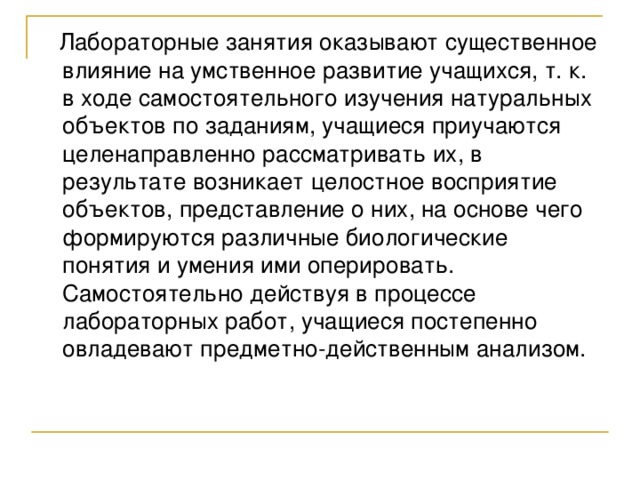  Лабораторные занятия оказывают существенное влияние на умственное развитие учащихся, т. к. в ходе самостоятельного изучения натуральных объектов по заданиям, учащиеся приучаются целенаправленно рассматривать их, в результате возникает целостное восприятие объектов, представление о них, на основе чего формируются различные биологические понятия и умения ими оперировать. Самостоятельно действуя в процессе лабораторных работ, учащиеся постепенно овладевают предметно-действенным анализом. 