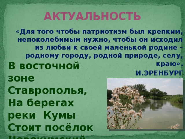 АКТУАЛЬНОСТЬ «Для того чтобы патриотизм был крепким, непоколебимым нужно, чтобы он исходил из любви к своей маленькой родине – родному городу, родной природе, селу, краю». И.ЭРЕНБУРГ В восточной зоне Ставрополья, На берегах реки Кумы Стоит посёлок Новокумский Кусочек Родины, судьбы!