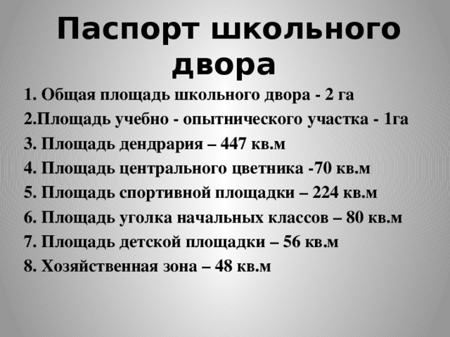  Паспорт школьного двора 1. Общая площадь школьного двора - 2 га 2.Площадь учебно - опытнического участка - 1га 3. Площадь дендрария – 447 кв.м 4. Площадь центрального цветника -70 кв.м 5. Площадь спортивной площадки – 224 кв.м 6. Площадь уголка начальных классов – 80 кв.м 7. Площадь детской площадки – 56 кв.м 8. Хозяйственная зона – 48 кв.м 