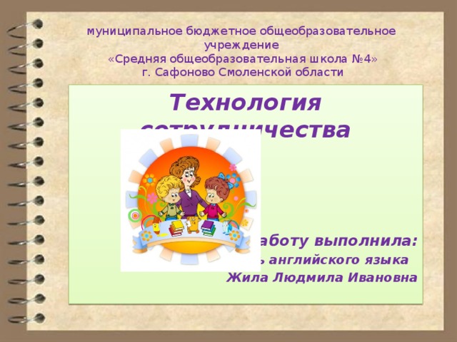 муниципальное бюджетное общеобразовательное учреждение  «Средняя общеобразовательная школа №4»  г. Сафоново Смоленской области   Технология сотрудничества   Работу выполнила: Учитель английского языка Жила Людмила Ивановна 