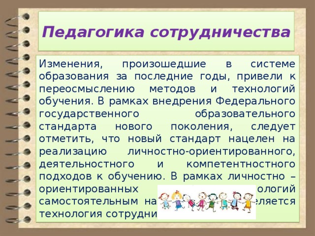 Педагогика сотрудничества Изменения, произошедшие в системе образования за последние годы, привели к переосмыслению методов и технологий обучения. В рамках внедрения Федерального государственного образовательного стандарта нового поколения, следует отметить, что новый стандарт нацелен на реализацию личностно-ориентированного, деятельностного и компетентностного подходов к обучению. В рамках личностно – ориентированных технологий самостоятельным направлением выделяется технология сотрудничества. 