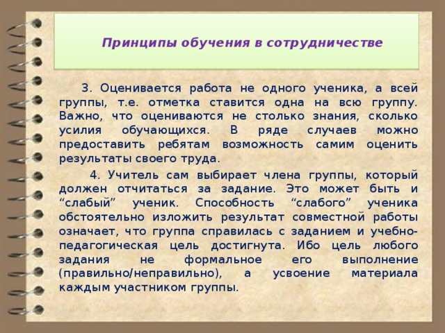   Принципы обучения в сотрудничестве    3. Оценивается работа не одного ученика, а всей группы, т.е. отметка ставится одна на всю группу. Важно, что оцениваются не столько знания, сколько усилия обучающихся. В ряде случаев можно предоставить ребятам возможность самим оценить результаты своего труда.  4. Учитель сам выбирает члена группы, который должен отчитаться за задание. Это может быть и “слабый” ученик. Способность “слабого” ученика обстоятельно изложить результат совместной работы означает, что группа справилась с заданием и учебно-педагогическая цель достигнута. Ибо цель любого задания не формальное его выполнение (правильно/неправильно), а усвоение материала каждым участником группы. 
