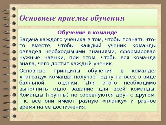  Основные приемы обучения   Обучение в команде Задача каждого ученика в том, чтобы познать что-то вместе, чтобы каждый ученик команды овладел необходимыми знаниями, сформировал нужные навыки, при этом, чтобы вся команда знала, чего достиг каждый ученик. Основные принципы обучения в команде: «награду» команда получает одну на всех в виде балльной оценки. Для этого необходимо выполнить одно задание для всей команды. Команды (группы) не соревнуются друг с другом, т.к. все они имеют разную «планку» и разное время на ее достижения. 