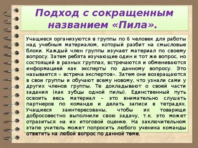 Подход с сокращенным названием «Пила». Учащиеся организуются в группы по 6 человек для работы над учебным материалом, который разбит на смысловые блоки. Каждый член группы изучает материал по своему вопросу. Затем ребята изучающие один и тот же вопрос, но состоящий в разных группах, встречаются и обмениваются информацией как эксперты по данному вопросу. Это называется « встреча экспертов». Затем они возвращаются в свои группы и обучают всему новому, что узнали сами у других членов группы. Те докладывают о своей части задания (как зубцы одной пилы). Единственный путь освоить весь материал – это внимательно слушать партнеров по команде и делать записи в тетрадях. Учащиеся заинтересованы, чтобы их товарищи добросовестно выполнили свою задачу, т.к. это может отразиться на их итоговой оценке. На заключительном этапе учитель может попросить любого ученика команды ответить на любой вопрос по данной теме. 