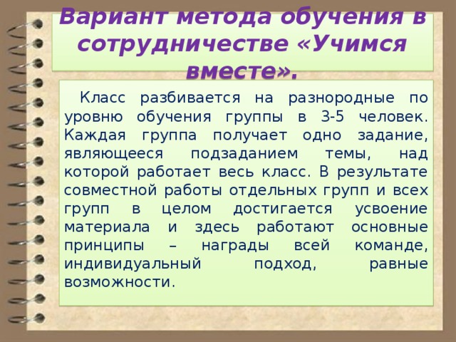 Вариант метода обучения в сотрудничестве «Учимся вместе».  Класс разбивается на разнородные по уровню обучения группы в 3-5 человек. Каждая группа получает одно задание, являющееся подзаданием темы, над которой работает весь класс. В результате совместной работы отдельных групп и всех групп в целом достигается усвоение материала и здесь работают основные принципы – награды всей команде, индивидуальный подход, равные возможности. 