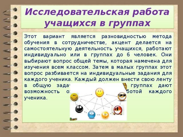 Исследовательская работа учащихся в группах Этот вариант является разновидностью метода обучения в сотрудничестве, акцент делается на самостоятельную деятельность учащихся, работают индивидуально или в группах до 6 человек. Они выбирают вопрос общей темы, которая намечена для изучения всем классом. Затем в малых группах этот вопрос разбивается на индивидуальные задания для каждого ученика. Каждый должен внести свою ленту в общую задачу. Обсуждения в группах дают возможность ознакомиться с работой каждого ученика. 