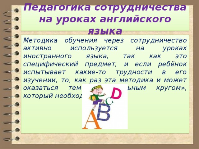 Педагогика сотрудничества на уроках английского языка Методика обучения через сотрудничество активно используется на уроках иностранного языка, так как это специфический предмет, и если ребёнок испытывает какие-то трудности в его изучении, то, как раз эта методика и может оказаться тем «спасательным кругом», который необходим ему. 