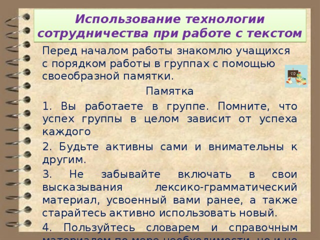 Использование технологии сотрудничества при работе с текстом Перед началом работы знакомлю учащихся с порядком работы в группах с помощью своеобразной памятки. Памятка 1. Вы работаете в группе. Помните, что успех группы в целом зависит от успеха каждого 2. Будьте активны сами и внимательны к другим. 3. Не забывайте включать в свои высказывания лексико-грамматический материал, усвоенный вами ранее, а также старайтесь активно использовать новый. 4. Пользуйтесь словарем и справочным материалом по мере необходимости, но и не забывайте о языковой догадке. 5. В случае серьёзных затруднений обратитесь к учителю. 