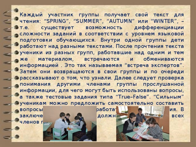 Каждый участник группы получает свой текст для чтения: “SPRING”, “SUMMER”, “AUTUMN” или “WINTER”, – т.е. существует возможность дифференциации сложности заданий в соответствии с уровнем языковой подготовки обучающихся. Внутри одной группы дети работают над разными текстами. После прочтения текста ученики из разных групп, работавшие над одним и тем же материалом, встречаются и обмениваются информацией . Это так называемая “встреча экспертов”. Затем они возвращаются в свои группы и по очереди рассказывают о том, что узнали. Далее следует проверка понимания другими членами группы прослушанной информации, для чего могут быть использованы вопросы, а также тестовые задания типа “True–False”. “Сильным” ученикам можно предложить самостоятельно составить вопросы к тексту или разработать тестовые задания. В заключение обучающиеся должны оценить работу всех членов группы. 