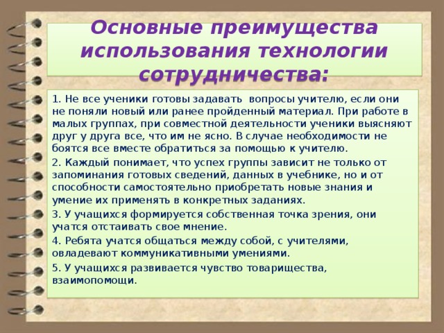  Основные преимущества использования технологии сотрудничества:   1. Не все ученики готовы задавать вопросы учителю, если они не поняли новый или ранее пройденный материал. При работе в малых группах, при совместной деятельности ученики выясняют друг у друга все, что им не ясно. В случае необходимости не боятся все вместе обратиться за помощью к учителю. 2. Каждый понимает, что успех группы зависит не только от запоминания готовых сведений, данных в учебнике, но и от способности самостоятельно приобретать новые знания и умение их применять в конкретных заданиях. 3. У учащихся формируется собственная точка зрения, они учатся отстаивать свое мнение. 4. Ребята учатся общаться между собой, с учителями, овладевают коммуникативными умениями. 5. У учащихся развивается чувство товарищества, взаимопомощи. 