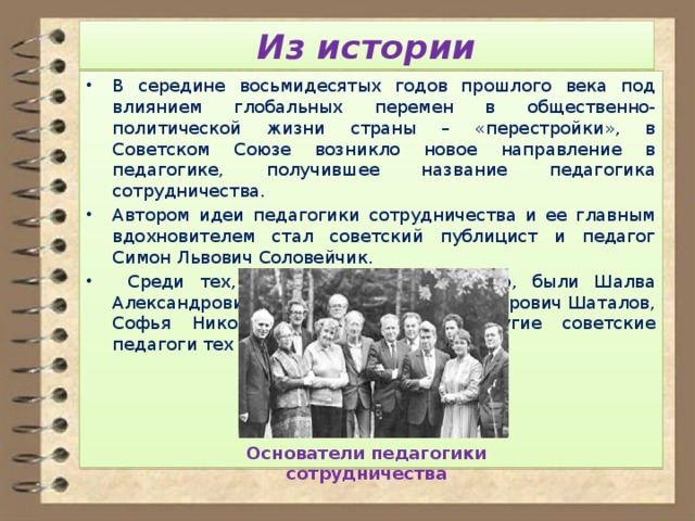 Из истории В середине восьмидесятых годов прошлого века под влиянием глобальных перемен в общественно-политической жизни страны – «перестройки», в Советском Союзе возникло новое направление в педагогике, получившее название педагогика сотрудничества. Автором идеи педагогики сотрудничества и ее главным вдохновителем стал советский публицист и педагог Симон Львович Соловейчик.  Среди тех, кто поддержал эту идею, были Шалва Александрович Амонашвили, Виктор Федорович Шаталов, Софья Николаевна Лысенкова и другие советские педагоги тех лет. Основатели педагогики сотрудничества 