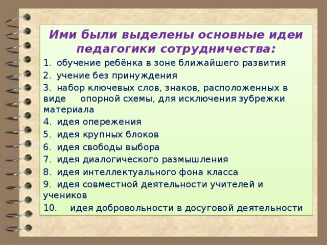 Ими были выделены основные идеи педагогики сотрудничества: 1.  обучение ребёнка в зоне ближайшего развития 2.  учение без принуждения 3.  набор ключевых слов, знаков, расположенных в виде опорной схемы, для исключения зубрежки материала 4.  идея опережения 5.  идея крупных блоков 6.  идея свободы выбора 7.  идея диалогического размышления 8.  идея интеллектуального фона класса 9.  идея совместной деятельности учителей и учеников 10.  идея добровольности в досуговой деятельности 