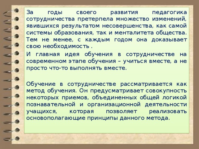 За годы своего развития педагогика сотрудничества претерпела множество изменений, явившихся результатом несовершенства, как самой системы образования, так и менталитета общества. Тем не менее, с каждым годом она доказывает свою необходимость . И главная идея обучения в сотрудничестве на современном этапе обучения – учиться вместе, а не просто что-то выполнять вместе. Обучение в сотрудничестве рассматривается как метод обучения. Он предусматривает совокупность некоторых приемов, объединенных общей логикой познавательной и организационной деятельности учащихся, которая позволяет реализовать основополагающие принципы данного метода. 
