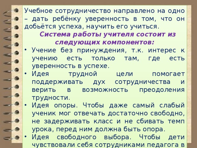 Учебное сотрудничество направлено на одно – дать ребёнку уверенность в том, что он добьётся успеха, научить его учиться.  Система работы учителя состоит из следующих компонентов: Учение без принуждения, т.к. интерес к учению есть только там, где есть уверенность в успехе. Идея трудной цели помогает поддерживать дух сотрудничества и верить в возможность преодоления трудности. Идея опоры. Чтобы даже самый слабый ученик мог отвечать достаточно свободно, не задерживать класс и не сбивать темп урока, перед ним должна быть опора. Идея свободного выбора. Чтобы дети чувствовали себя сотрудниками педагога в учении, надо, где только можно, предоставлять им свободный выбор . 