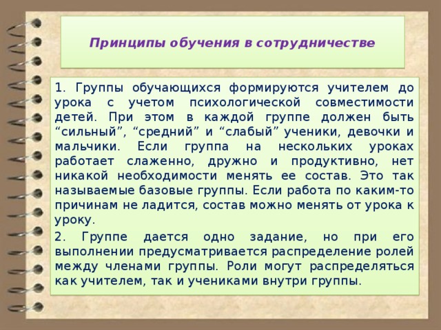  Принципы обучения в сотрудничестве   1. Группы обучающихся формируются учителем до урока с учетом психологической совместимости детей. При этом в каждой группе должен быть “сильный”, “средний” и “слабый” ученики, девочки и мальчики. Если группа на нескольких уроках работает слаженно, дружно и продуктивно, нет никакой необходимости менять ее состав. Это так называемые базовые группы. Если работа по каким-то причинам не ладится, состав можно менять от урока к уроку. 2. Группе дается одно задание, но при его выполнении предусматривается распределение ролей между членами группы. Роли могут распределяться как учителем, так и учениками внутри группы. 