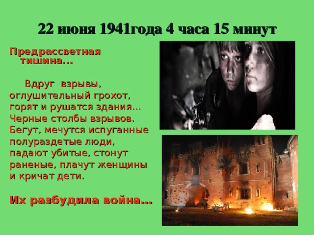 22 июня 1941года 4 часа 15 минут Предрассветная тишина...   Вдруг взрывы, оглушительный грохот, горят и рушатся здания… Черные столбы взрывов. Бегут, мечутся испуганные полураздетые люди, падают убитые, стонут раненые, плачут женщины и кричат дети.  Их разбудила война…  