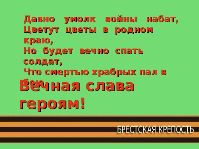 Давно умолк войны набат,  Цветут цветы в родном краю, Но будет вечно спать солдат,  Что смертью храбрых пал в бою. Вечная слава героям! 