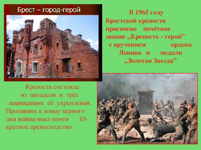  В 1965 году Брестской крепости присвоено почётное звание ,,Крепость - герой” с вручением ордена Ленина и медали ,,Золотая Звезда”  Крепость  состояла из цитадели и трёх защищавших её укреплений. Противник к концу первого дня войны имел почти 10-кратное превосходство. 