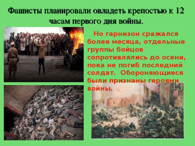 Фашисты планировали овладеть крепостью к 12 часам первого дня войны.  Но гарнизон сражался более месяца, отдельные группы бойцов сопротивлялись до осени, пока не погиб последний солдат. Обороняющиеся были признаны героями войны. 