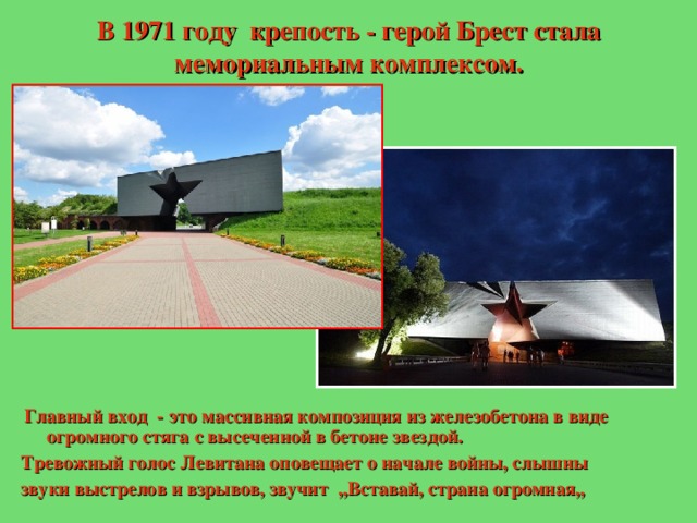 В 1971 году крепость - герой Брест стала мемориальным комплексом.  Главный вход - это массивная композиция из железобетона в виде огромного стяга с высеченной в бетоне звездой. Тревожный голос Левитана оповещает о начале войны, слышны звуки выстрелов и взрывов, звучит ,,Вставай, страна огромная,, 