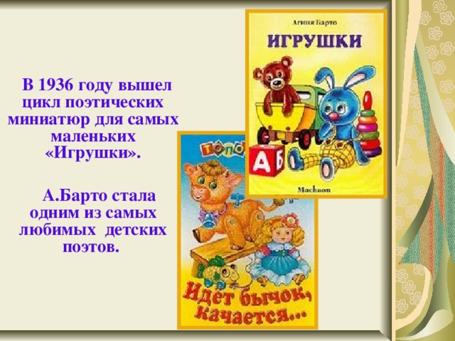    В 1936 году  вышел цикл поэтических миниатюр для самых маленьких «Игрушки».   А.Барто стала одним из самых любимых детских поэтов.  