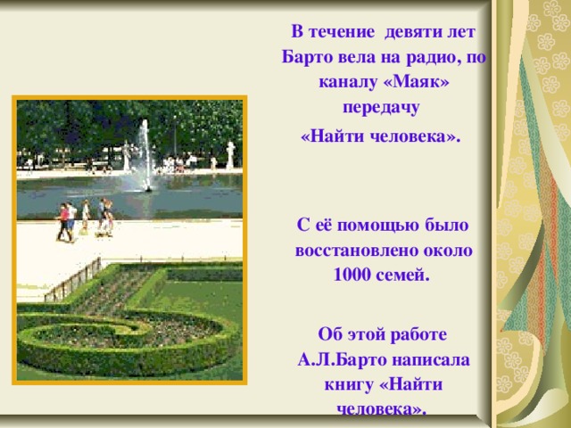  В течение девяти лет Барто вела на радио, по каналу «Маяк» передачу  «Найти человека».    С её помощью было восстановлено около 1000 семей.   Об этой работе А.Л.Барто написала книгу «Найти человека».   