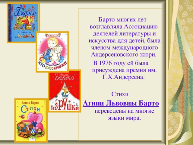  Барто многих лет возглавляла Ассоциацию деятелей литературы и искусства для детей, была членом международного Андерсеновского жюри. В 1976 году ей была присуждена премия им. Г.Х.Андерсена. Стихи Агнии Львовны Барто переведены на многие языки мира. 