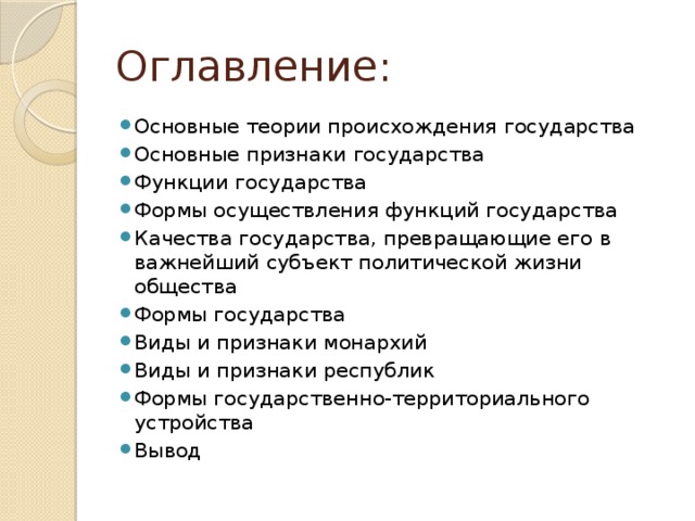Оглавление: Основные теории происхождения государства Основные признаки государства Функции государства Формы осуществления функций государства Качества государства, превращающие его в важнейший субъект политической жизни общества Формы государства Виды и признаки монархий Виды и признаки республик Формы государственно-территориального устройства Вывод 
