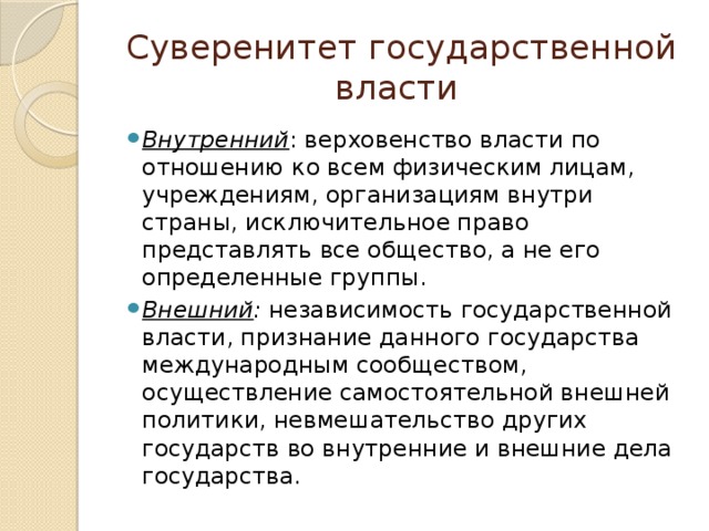 Суверенитет государственной власти Внутренний : верховенство власти по отношению ко всем физическим лицам, учреждениям, организациям внутри страны, исключительное право представлять все общество, а не его определенные группы. Внешний : независимость государственной власти, признание данного государства международным сообществом, осуществление самостоятельной внешней политики, невмешательство других государств во внутренние и внешние дела государства. 