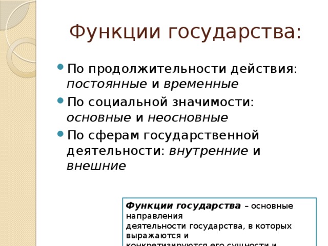 Функции государства: По продолжительности действия: постоянные и временные По социальной значимости: основные и неосновные По сферам государственной деятельности: внутренние и внешние Функции государства – основные направления деятельности государства, в которых выражаются и конкретизируются его сущности и назначение 