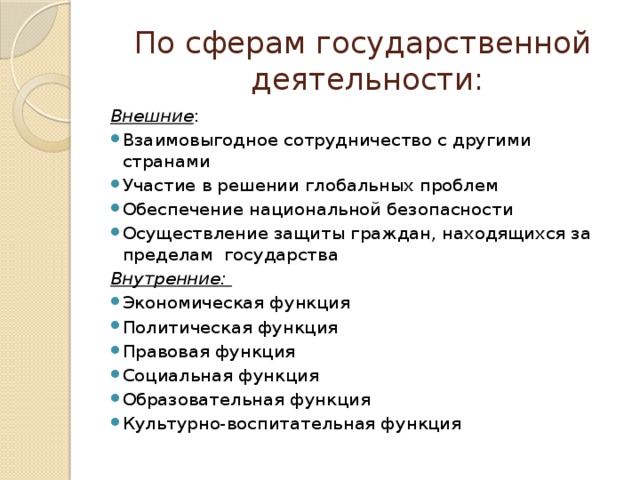 По сферам государственной  деятельности: Внешние : Взаимовыгодное сотрудничество с другими странами Участие в решении глобальных проблем Обеспечение национальной безопасности Осуществление защиты граждан, находящихся за пределам государства Внутренние: Экономическая функция Политическая функция Правовая функция Социальная функция Образовательная функция Культурно-воспитательная функция 