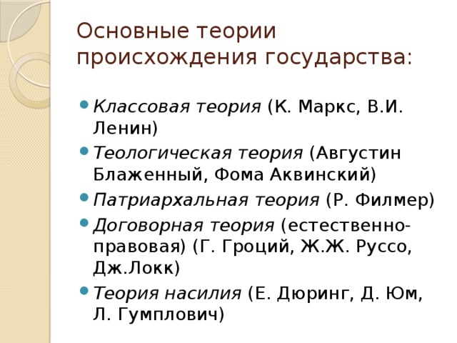 Основные теории происхождения государства: Классовая теория (К. Маркс, В.И. Ленин) Теологическая теория (Августин Блаженный, Фома Аквинский) Патриархальная теория (Р. Филмер) Договорная теория (естественно-правовая) (Г. Гроций, Ж.Ж. Руссо, Дж.Локк) Теория насилия (Е. Дюринг, Д. Юм, Л. Гумплович) 