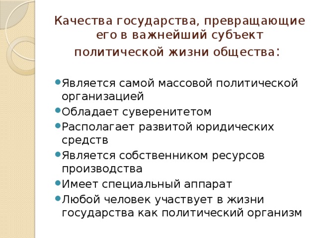 Качества государства, превращающие его в важнейший субъект политической жизни общества : Является самой массовой политической организацией Обладает суверенитетом Располагает развитой юридических средств Является собственником ресурсов производства Имеет специальный аппарат Любой человек участвует в жизни государства как политический организм 