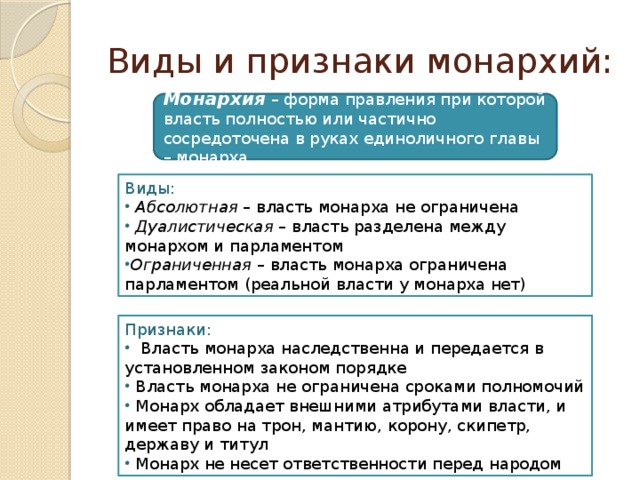 Виды и признаки монархий: Монархия – форма правления при которой власть полностью или частично сосредоточена в руках единоличного главы – монарха. Виды:  Абсолютная – власть монарха не ограничена  Дуалистическая – власть разделена между монархом и парламентом Ограниченная – власть монарха ограничена парламентом (реальной власти у монарха нет) Признаки:  Власть монарха наследственна и передается в установленном законом порядке  Власть монарха не ограничена сроками полномочий  Монарх обладает внешними атрибутами власти, и имеет право на трон, мантию, корону, скипетр, державу и титул  Монарх не несет ответственности перед народом 