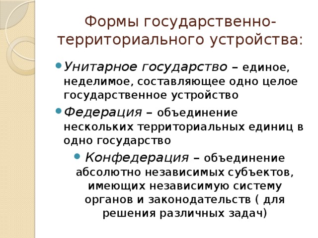 Формы государственно-территориального устройства: Унитарное государство – единое, неделимое, составляющее одно целое государственное устройство Федерация – объединение нескольких территориальных единиц в одно государство Конфедерация – объединение абсолютно независимых субъектов, имеющих независимую систему органов и законодательств ( для решения различных задач) 