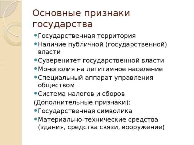 Основные признаки государства Государственная территория Наличие публичной (государственной) власти Суверенитет государственной власти Монополия на легитимное население Специальный аппарат управления обществом Система налогов и сборов (Дополнительные признаки): Государственная символика Материально-технические средства (здания, средства связи, вооружение) 