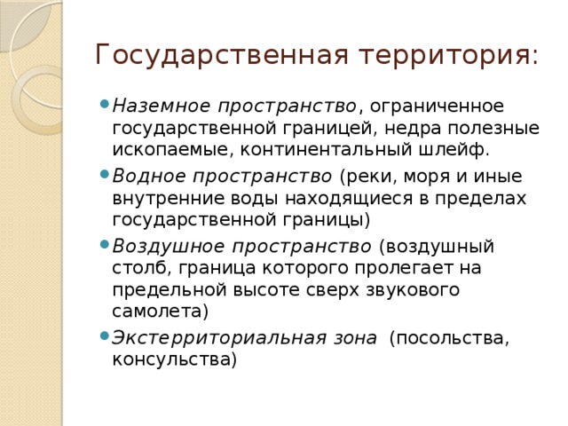 Государственная территория: Наземное пространство , ограниченное государственной границей, недра полезные ископаемые, континентальный шлейф. Водное пространство (реки, моря и иные внутренние воды находящиеся в пределах государственной границы) Воздушное пространство (воздушный столб, граница которого пролегает на предельной высоте сверх звукового самолета) Экстерриториальная зона (посольства, консульства) 