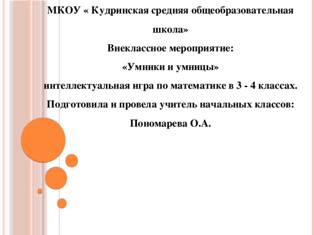 МКОУ « Кудринская средняя общеобразовательная школа» Внеклассное мероприятие: «Умники и умницы» интеллектуальная игра по математике в 3 - 4 классах. Подготовила и провела учитель начальных классов: Пономарева О.А.