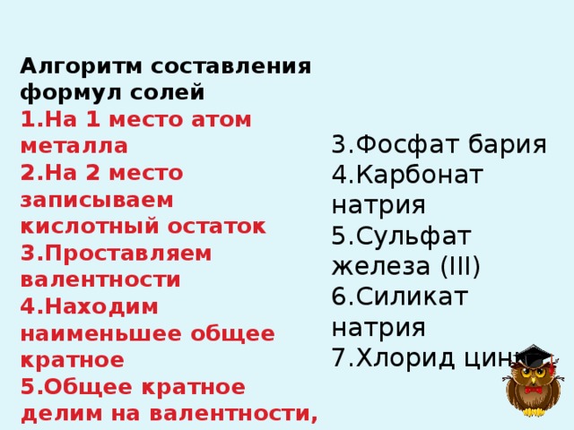 Алгоритм составления формул солей 1.На 1 место атом металла 2.На 2 место записываем кислотный остаток 3.Проставляем валентности 4.Находим наименьшее общее кратное 5.Общее кратное делим на валентности, записываем индексы 3.Фосфат бария  4.Карбонат натрия  5.Сульфат железа (III)  6.Силикат натрия  7.Хлорид цинка 