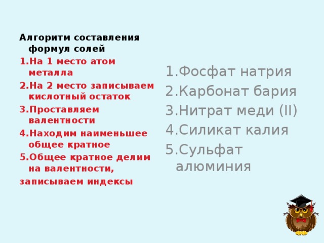 Алгоритм составления формул солей 1.На 1 место атом металла 2.На 2 место записываем кислотный остаток 3.Проставляем валентности 4.Находим наименьшее общее кратное 5.Общее кратное делим на валентности, записываем индексы 1.Фосфат натрия 2.Карбонат бария 3.Нитрат меди (II) 4.Силикат калия 5.Сульфат алюминия 