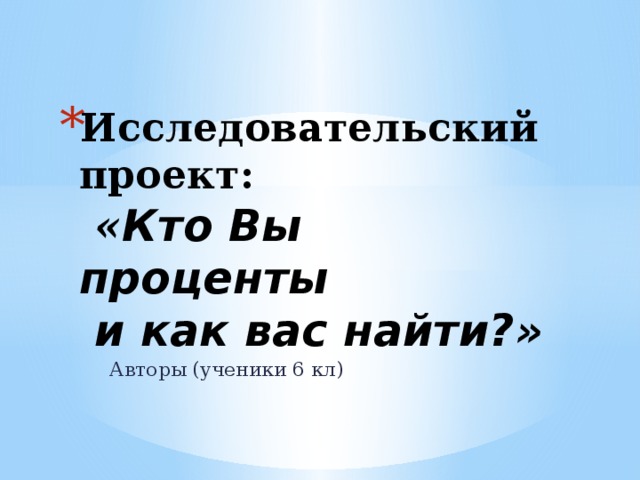 Исследовательский проект:  « Кто Вы проценты  и как вас найти?»   Авторы (ученики 6 кл) 