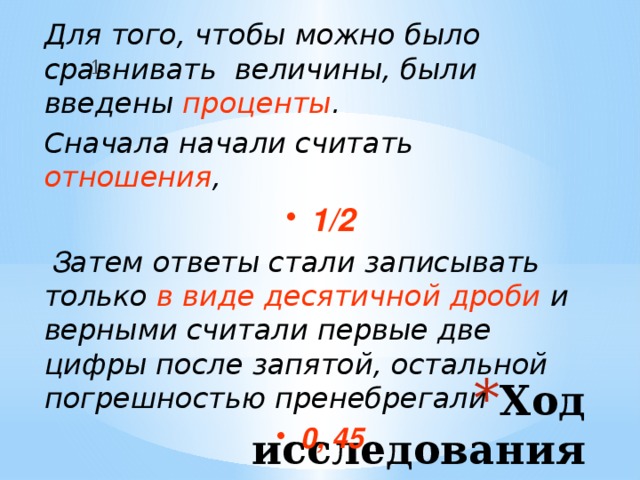 Для того, чтобы можно было сравнивать величины, были введены проценты . Сначала начали считать отношения , 1/2  З атем ответы стали записывать только в виде десятичной дроби и верными считали первые две цифры после запятой, остальной погрешностью пренебрегали 0, 45 1. Ход исследования 