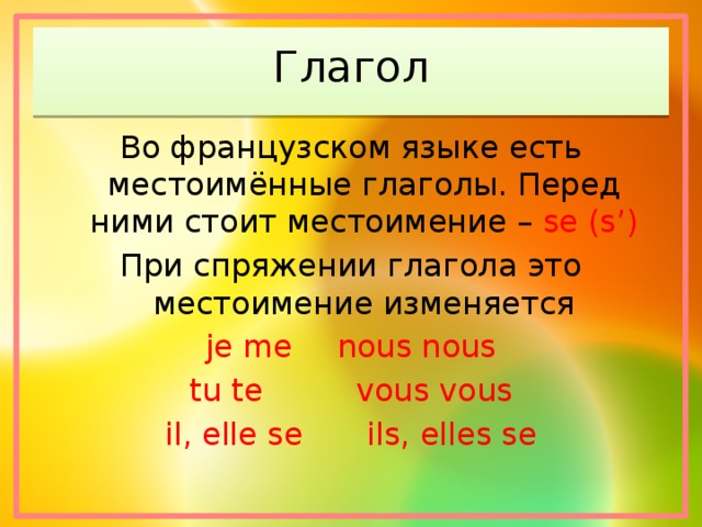 Глагол Во французском языке есть местоимённые глаголы. Перед ними стоит местоимение – se (s’) При спряжении глагола это местоимение изменяется je me   nous nous tu te    vous vous il, elle se   ils, elles se 