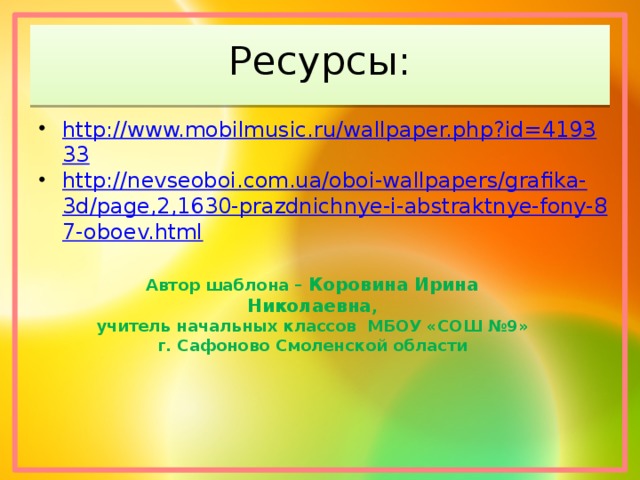 Ресурсы: http://www.mobilmusic.ru/wallpaper.php?id=419333 http://nevseoboi.com.ua/oboi-wallpapers/grafika-3d/page,2,1630-prazdnichnye-i-abstraktnye-fony-87-oboev.html Автор шаблона – Коровина Ирина Николаевна , учитель начальных классов МБОУ «СОШ №9» г. Сафоново Смоленской области 