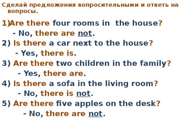 C делай предложения вопросительными  и ответь на вопросы.     Are there four rooms in the house ?   - No, there are not . 2) Is there a car next to the house ?   - Yes, there is . 3) Are there two children in the family ?   - Yes, there are . 4) Is there a sofa in the living room ?   - No, there is not . 5) Are there five apples on the desk ?   - No, there are not .