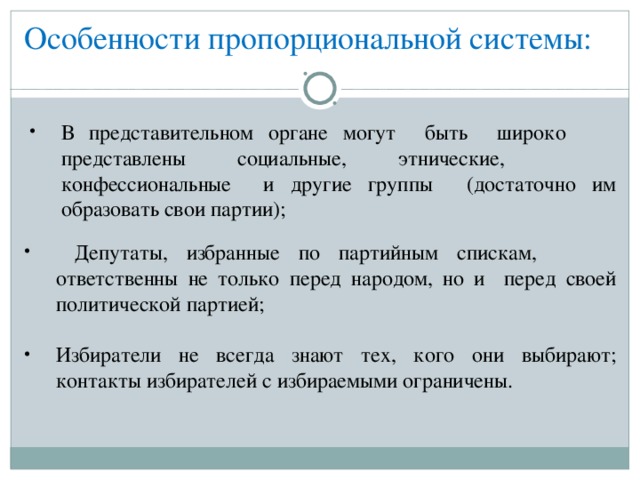 Особенности пропорциональной системы: В представительном органе могут быть широко  представлены социальные, этнические,  конфессиональные и другие группы  (достаточно им образовать свои партии);  Депутаты, избранные по партийным спискам,  ответственны не только перед народом, но и  перед своей политической партией;  Избиратели не всегда знают тех, кого они выбирают; контакты избирателей с избираемыми ограничены.  