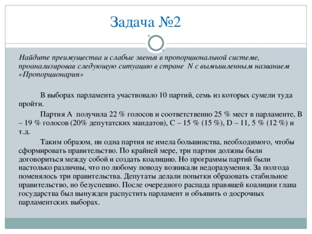 Задача №2         Найдите преимущества и слабые звенья в пропорциональной системе, проанализировав следующую ситуацию в стране N с вымышленным названием «Пропорционария»   В выборах парламента участвовало 10 партий, семь из которых сумели туда пройти.   Партия А получила 22 % голосов и соответственно 25 % мест в парламенте, В – 19 % голосов (20% депутатских мандатов), С – 15 % (15 %), D – 11, 5 % (12 %) и т.д.   Таким образом, ни одна партия не имела большинства, необходимого, чтобы сформировать правительство. По крайней мере, три партии должны были договориться между собой и создать коалицию. Но программы партий были настолько различны, что по любому поводу возникали недоразумения. За полгода поменялось три правительства. Депутаты делали попытки образовать стабильное правительство, но безуспешно. После очередного распада правящей коалиции глава государства был вынужден распустить парламент и объявить о досрочных парламентских выборах. 