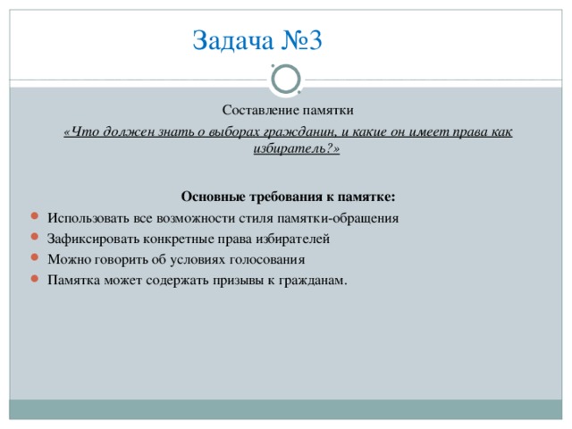 Задача №3 Составление памятки «Что должен знать о выборах гражданин, и какие он имеет права как избиратель?»  Основные требования к памятке: Использовать все возможности стиля памятки-обращения Зафиксировать конкретные права избирателей Можно говорить об условиях голосования Памятка может содержать призывы к гражданам. 