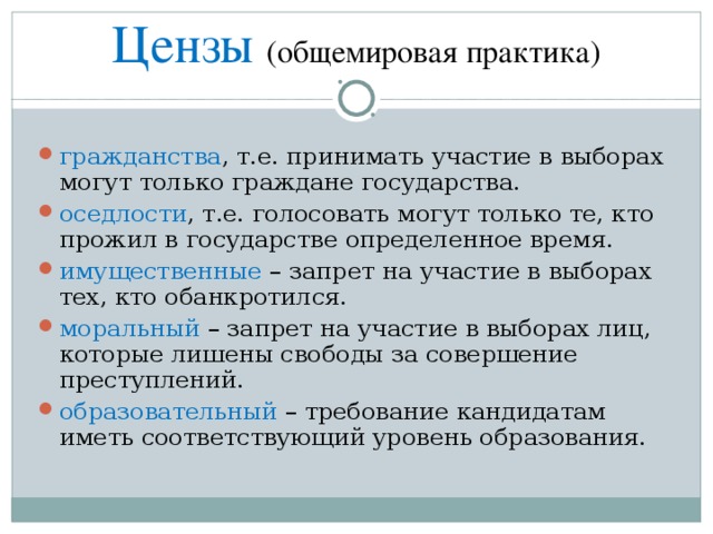 Цензы (общемировая практика) гражданства , т.е. принимать участие в выборах могут только граждане государства. оседлости , т.е. голосовать могут только те, кто прожил в государстве определенное время. имущественные – запрет на участие в выборах тех, кто обанкротился. моральный – запрет на участие в выборах лиц, которые лишены свободы за совершение преступлений. образовательный – требование кандидатам иметь соответствующий уровень образования. 